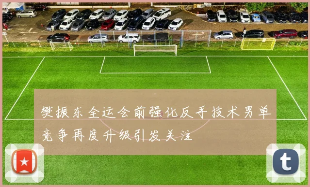 樊振东全运会前强化反手技术男单竞争再度升级引发关注
