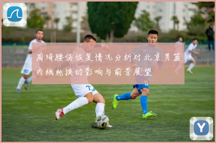 周琦腰伤恢复情况分析对北京男篮内线轮换的影响与前景展望