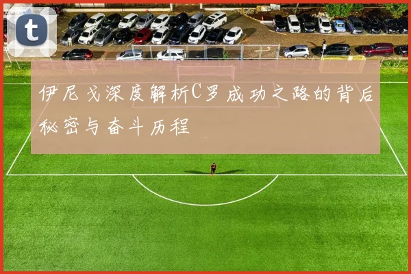 伊尼戈深度解析C罗成功之路的背后秘密与奋斗历程