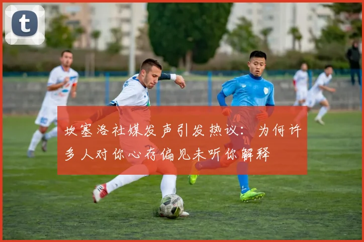 坎塞洛社媒发声引发热议：为何许多人对你心存偏见未听你解释