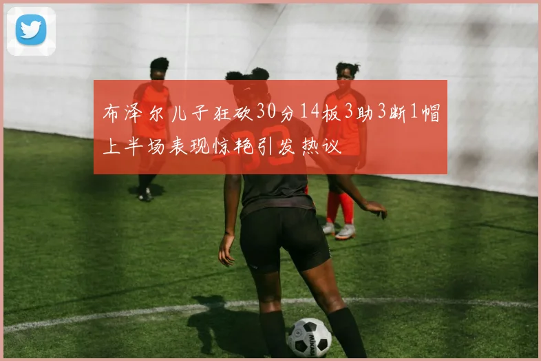 布泽尔儿子狂砍30分14板3助3断1帽上半场表现惊艳引发热议
