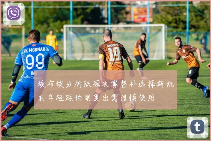 埃布埃分析欧冠决赛替补选择斯凯利年轻廷伯刚复出需谨慎使用