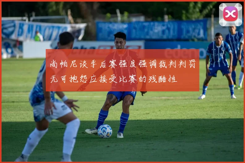 尚帕尼谈季后赛强度强调裁判判罚无可抱怨应接受比赛的残酷性