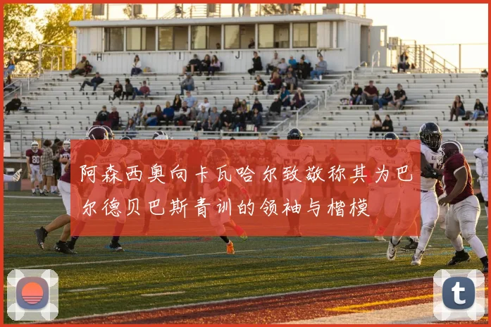 阿森西奥向卡瓦哈尔致敬称其为巴尔德贝巴斯青训的领袖与楷模
