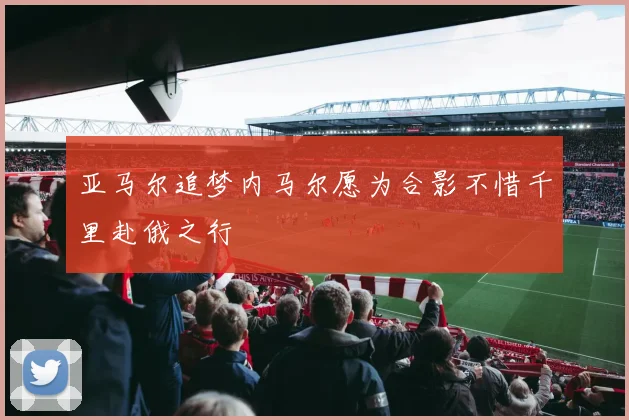 亚马尔追梦内马尔愿为合影不惜千里赴俄之行