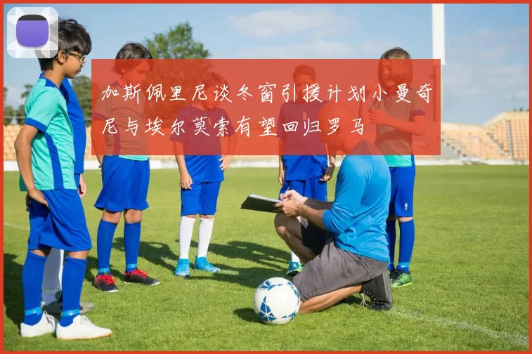 加斯佩里尼谈冬窗引援计划小曼奇尼与埃尔莫索有望回归罗马